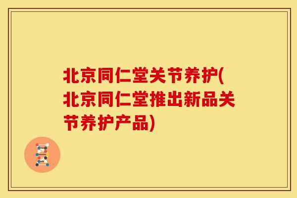 北京同仁堂关节养护(北京同仁堂推出新品关节养护产品)