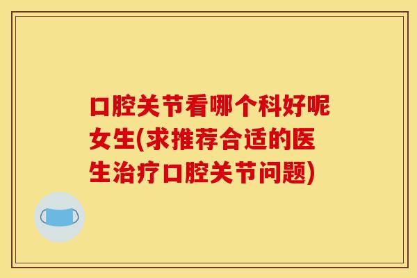 口腔关节看哪个科好呢女生(求推荐合适的医生治疗口腔关节问题)