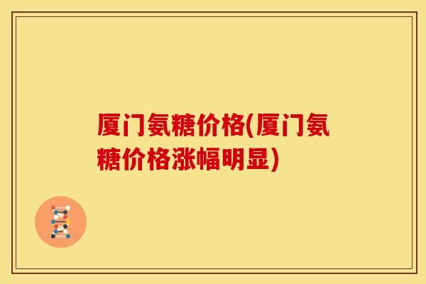 厦门氨糖价格(厦门氨糖价格涨幅明显)