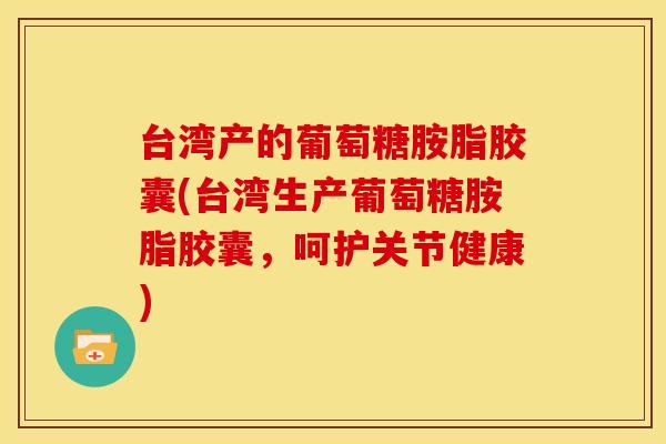 台湾产的葡萄糖胺脂胶囊(台湾生产葡萄糖胺脂胶囊，呵护关节健康)