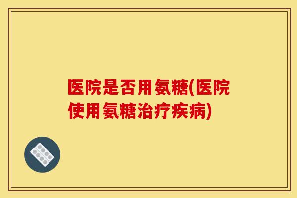 医院是否用氨糖(医院使用氨糖治疗疾病)