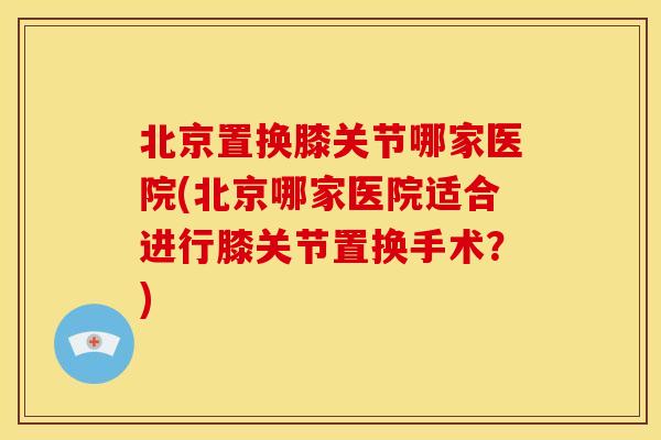 北京置换膝关节哪家医院(北京哪家医院适合进行膝关节置换手术？)