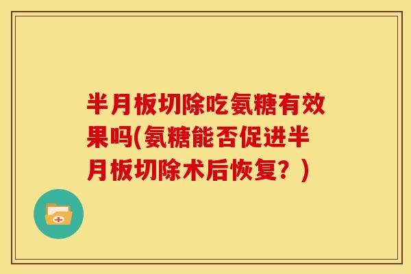 半月板切除吃氨糖有效果吗(氨糖能否促进半月板切除术后恢复？)