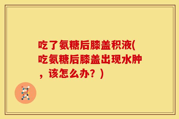 吃了氨糖后膝盖积液(吃氨糖后膝盖出现水肿，该怎么办？)