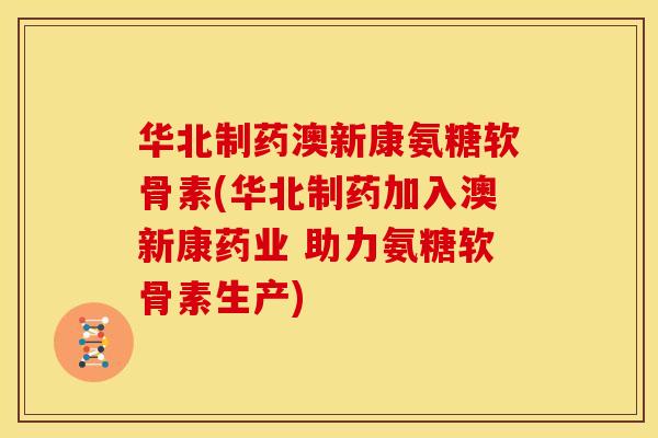 华北制药澳新康氨糖软骨素(华北制药加入澳新康药业 助力氨糖软骨素生产)