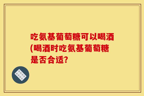 吃氨基葡萄糖可以喝酒(喝酒时吃氨基葡萄糖是否合适？