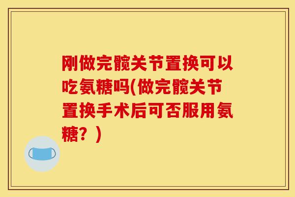 刚做完髋关节置换可以吃氨糖吗(做完髋关节置换手术后可否服用氨糖？)