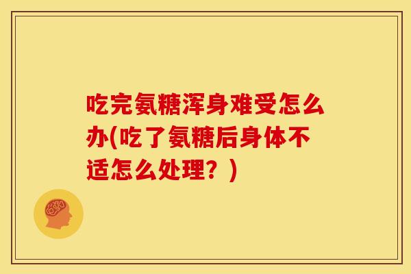 吃完氨糖浑身难受怎么办(吃了氨糖后身体不适怎么处理？)
