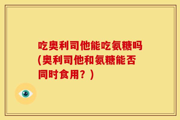 吃奥利司他能吃氨糖吗(奥利司他和氨糖能否同时食用？)