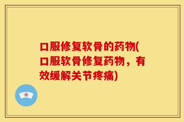 口服修复软骨的药物(口服软骨修复药物，有效缓解关节疼痛)