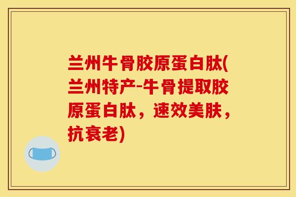 兰州牛骨胶原蛋白肽(兰州特产-牛骨提取胶原蛋白肽，速效美肤，抗衰老)