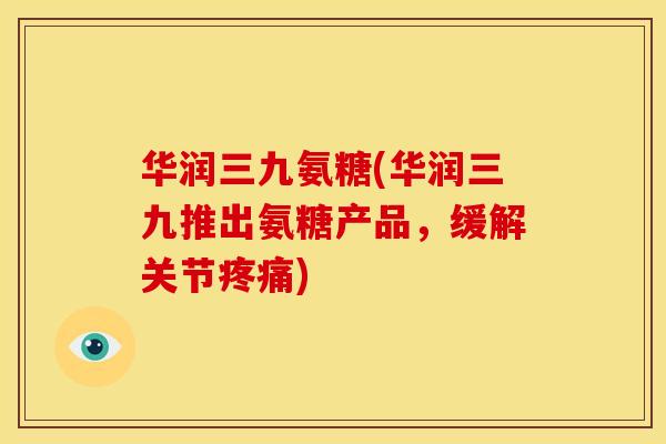 华润三九氨糖(华润三九推出氨糖产品，缓解关节疼痛)