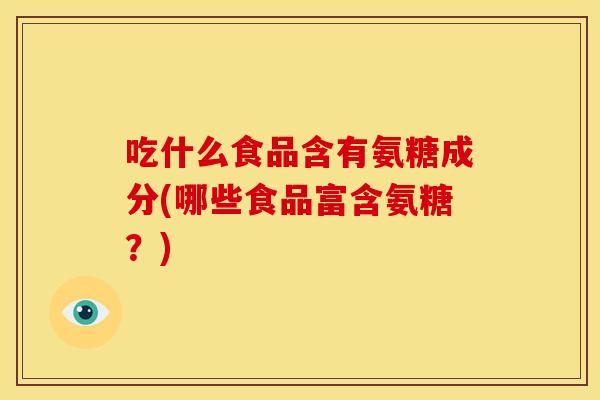 吃什么食品含有氨糖成分(哪些食品富含氨糖？)
