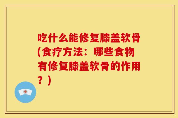 吃什么能修复膝盖软骨(食疗方法：哪些食物有修复膝盖软骨的作用？)