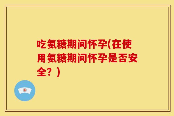 吃氨糖期间怀孕(在使用氨糖期间怀孕是否安全？)