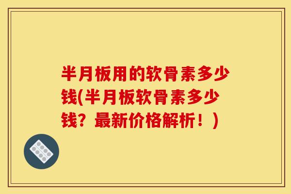 半月板用的软骨素多少钱(半月板软骨素多少钱？最新价格解析！)