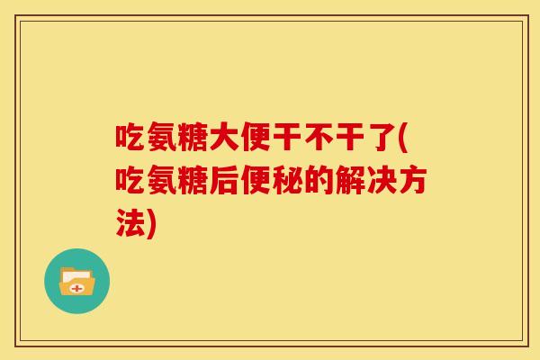 吃氨糖大便干不干了(吃氨糖后便秘的解决方法)