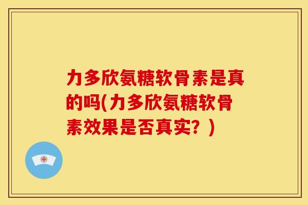 力多欣氨糖软骨素是真的吗(力多欣氨糖软骨素效果是否真实？)