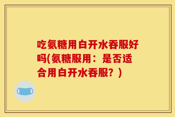 吃氨糖用白开水吞服好吗(氨糖服用：是否适合用白开水吞服？)