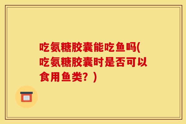 吃氨糖胶囊能吃鱼吗(吃氨糖胶囊时是否可以食用鱼类？)