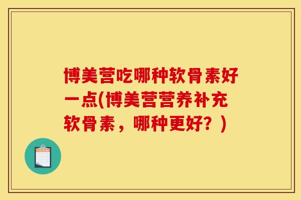 博美营吃哪种软骨素好一点(博美营营养补充软骨素，哪种更好？)