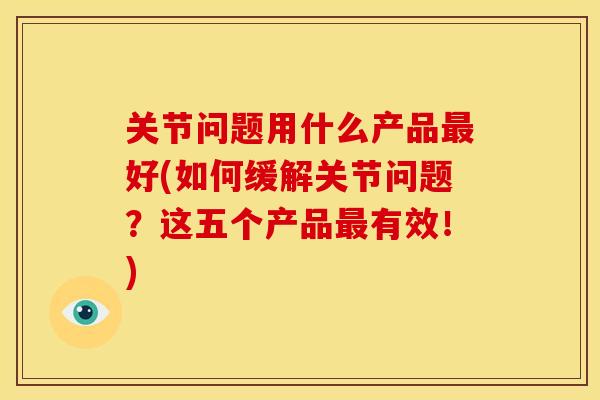 关节问题用什么产品最好(如何缓解关节问题？这五个产品最有效！)