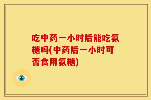 吃中药一小时后能吃氨糖吗(中药后一小时可否食用氨糖)