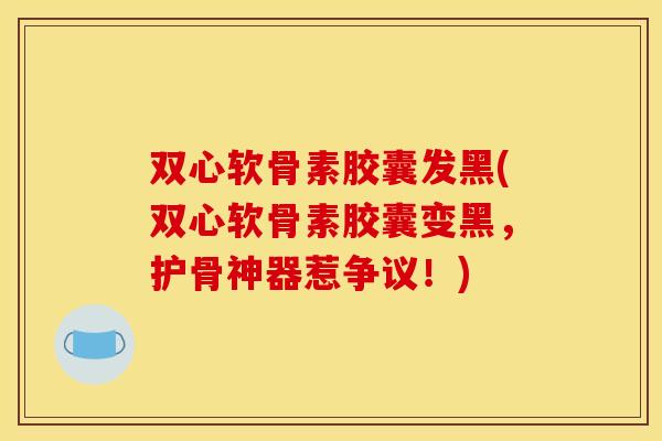 双心软骨素胶囊发黑(双心软骨素胶囊变黑，护骨神器惹争议！)