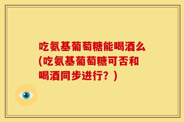 吃氨基葡萄糖能喝酒么(吃氨基葡萄糖可否和喝酒同步进行？)
