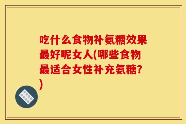 吃什么食物补氨糖效果最好呢女人(哪些食物最适合女性补充氨糖？)