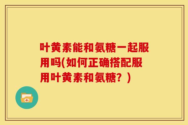 叶黄素能和氨糖一起服用吗(如何正确搭配服用叶黄素和氨糖？)