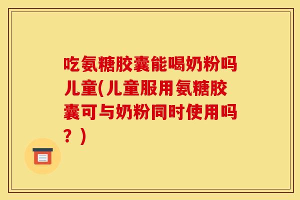 吃氨糖胶囊能喝奶粉吗儿童(儿童服用氨糖胶囊可与奶粉同时使用吗？)