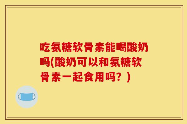 吃氨糖软骨素能喝酸奶吗(酸奶可以和氨糖软骨素一起食用吗？)