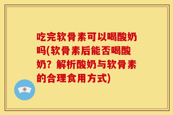 吃完软骨素可以喝酸奶吗(软骨素后能否喝酸奶？解析酸奶与软骨素的合理食用方式)