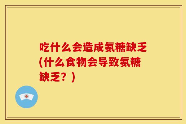 吃什么会造成氨糖缺乏(什么食物会导致氨糖缺乏？)