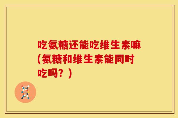 吃氨糖还能吃维生素嘛(氨糖和维生素能同时吃吗？)