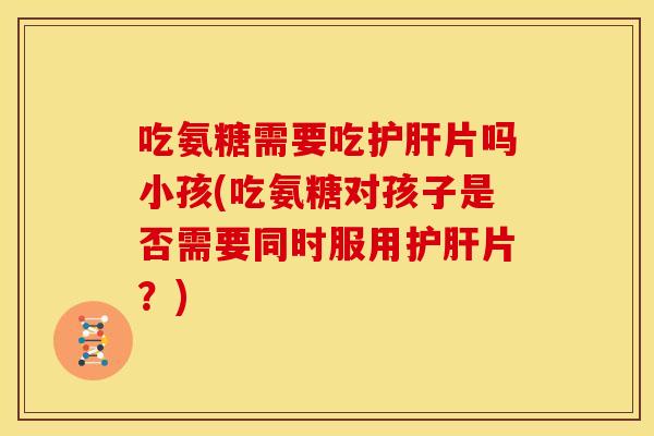 吃氨糖需要吃护肝片吗小孩(吃氨糖对孩子是否需要同时服用护肝片？)