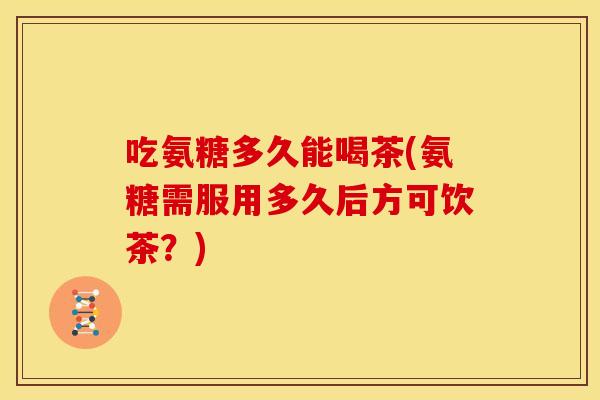吃氨糖多久能喝茶(氨糖需服用多久后方可饮茶？)