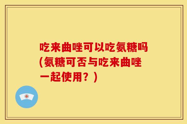 吃来曲唑可以吃氨糖吗(氨糖可否与吃来曲唑一起使用？)