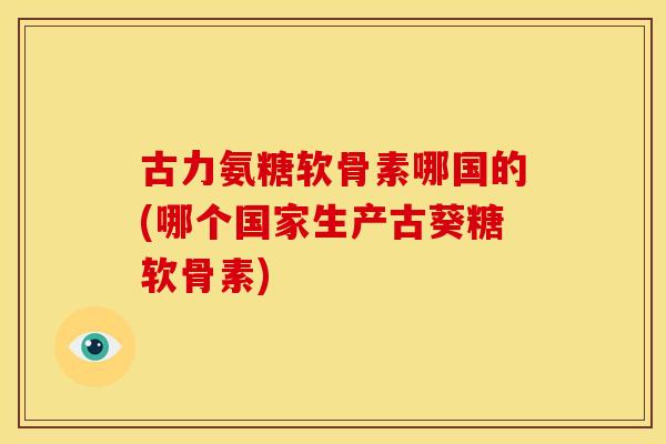 古力氨糖软骨素哪国的(哪个国家生产古葵糖软骨素)