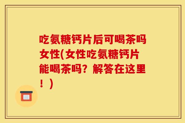 吃氨糖钙片后可喝茶吗女性(女性吃氨糖钙片能喝茶吗？解答在这里！)
