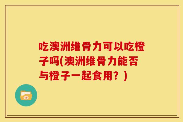 吃澳洲维骨力可以吃橙子吗(澳洲维骨力能否与橙子一起食用？)