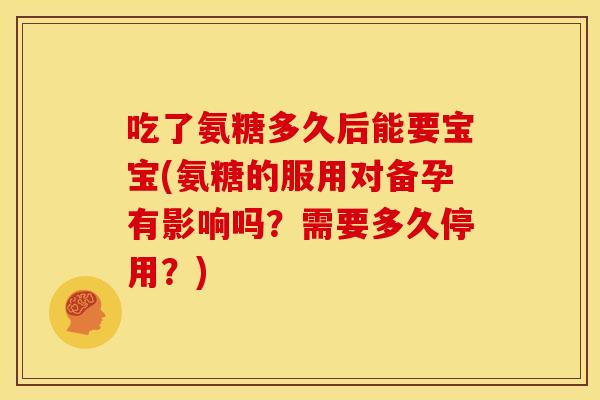 吃了氨糖多久后能要宝宝(氨糖的服用对备孕有影响吗？需要多久停用？)