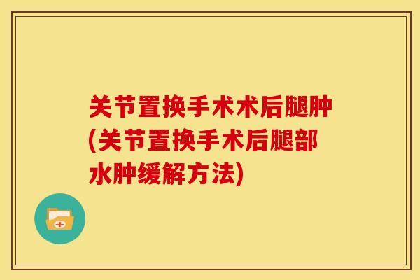 关节置换手术术后腿肿(关节置换手术后腿部水肿缓解方法)