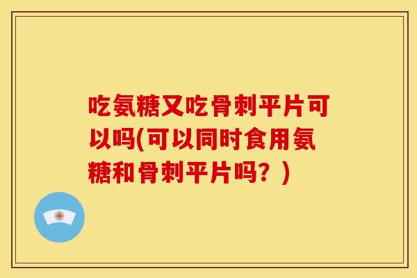 吃氨糖又吃骨刺平片可以吗(可以同时食用氨糖和骨刺平片吗？)