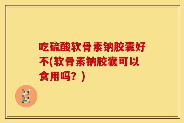 吃硫酸软骨素钠胶囊好不(软骨素钠胶囊可以食用吗？)