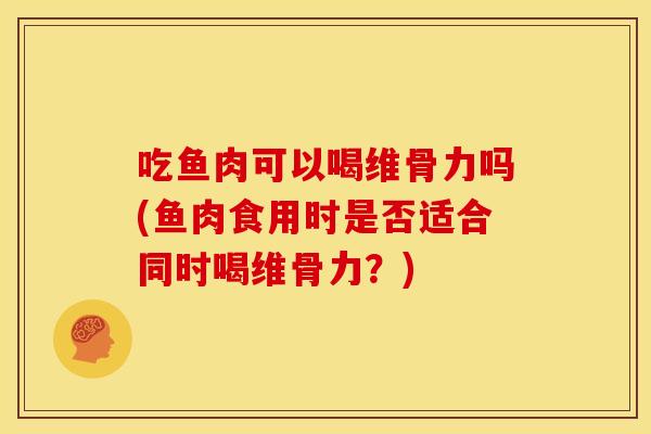 吃鱼肉可以喝维骨力吗(鱼肉食用时是否适合同时喝维骨力？)
