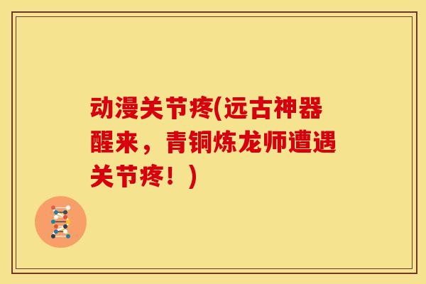 动漫关节疼(远古神器醒来，青铜炼龙师遭遇关节疼！)