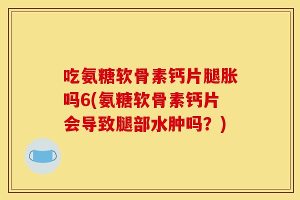 吃氨糖软骨素钙片腿胀吗6(氨糖软骨素钙片会导致腿部水肿吗？)