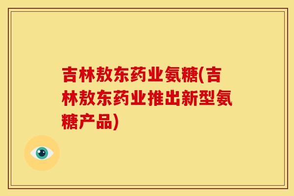 吉林敖东药业氨糖(吉林敖东药业推出新型氨糖产品)